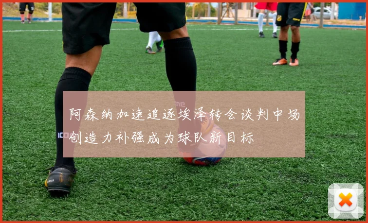 阿森纳加速追逐埃泽转会谈判中场创造力补强成为球队新目标